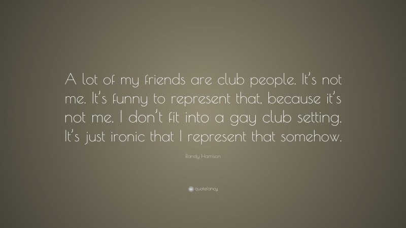Randy Harrison Quote: “A lot of my friends are club people. It’s not me. It’s funny to represent that, because it’s not me. I don’t fit into a gay club setting. It’s just ironic that I represent that somehow.”