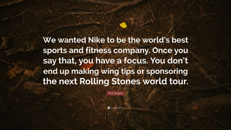 Phil Knight Quote: “We wanted Nike to be the world’s best sports and fitness company. Once you say that, you have a focus. You don’t end up making wing tips or sponsoring the next Rolling Stones world tour.”
