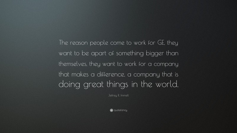Jeffrey R. Immelt Quote: “The reason people come to work for GE, they want to be apart of something bigger than themselves, they want to work for a company that makes a difference, a company that is doing great things in the world.”
