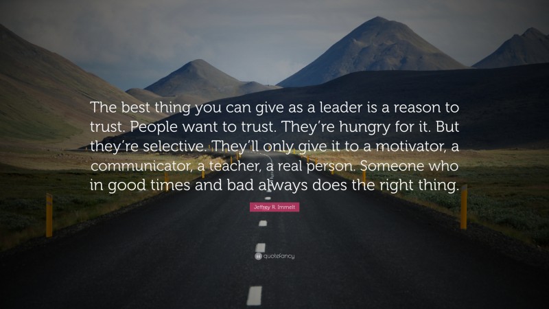 Jeffrey R. Immelt Quote: “The best thing you can give as a leader is a reason to trust. People want to trust. They’re hungry for it. But they’re selective. They’ll only give it to a motivator, a communicator, a teacher, a real person. Someone who in good times and bad always does the right thing.”