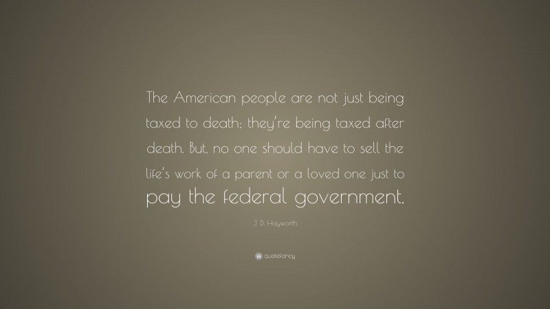 J. D. Hayworth Quote: “The American people are not just being taxed to death; they’re being taxed after death. But, no one should have to sell the life’s work of a parent or a loved one just to pay the federal government.”