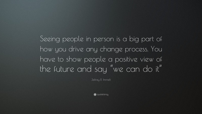 Jeffrey R. Immelt Quote: “Seeing people in person is a big part of how you drive any change process. You have to show people a positive view of the future and say “we can do it””