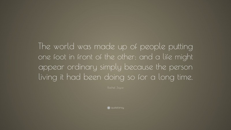 Rachel Joyce Quote: “The world was made up of people putting one foot in front of the other; and a life might appear ordinary simply because the person living it had been doing so for a long time.”