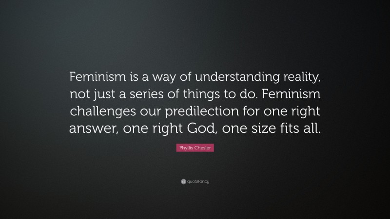 Phyllis Chesler Quote: “Feminism is a way of understanding reality, not just a series of things to do. Feminism challenges our predilection for one right answer, one right God, one size fits all.”
