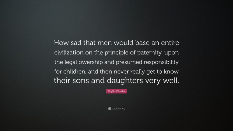Phyllis Chesler Quote: “How sad that men would base an entire civilization on the principle of paternity, upon the legal owership and presumed responsibility for children, and then never really get to know their sons and daughters very well.”