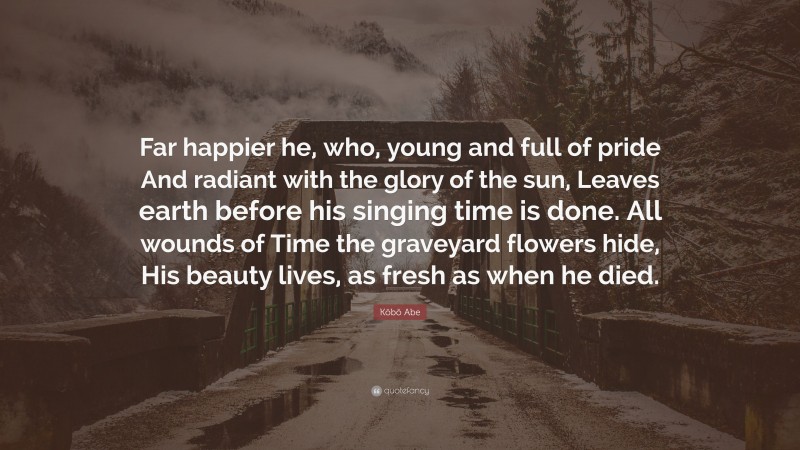 Kōbō Abe Quote: “Far happier he, who, young and full of pride And radiant with the glory of the sun, Leaves earth before his singing time is done. All wounds of Time the graveyard flowers hide, His beauty lives, as fresh as when he died.”