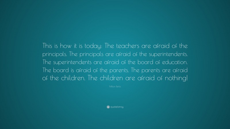 Milton Berle Quote: “This is how it is today: The teachers are afraid of the principals. The principals are afraid of the superintendents. The superintendents are afraid of the board of education. The board is afraid of the parents. The parents are afraid of the children. The children are afraid of nothing!”