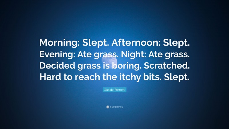 Jackie French Quote: “Morning: Slept. Afternoon: Slept. Evening: Ate grass. Night: Ate grass. Decided grass is boring. Scratched. Hard to reach the itchy bits. Slept.”