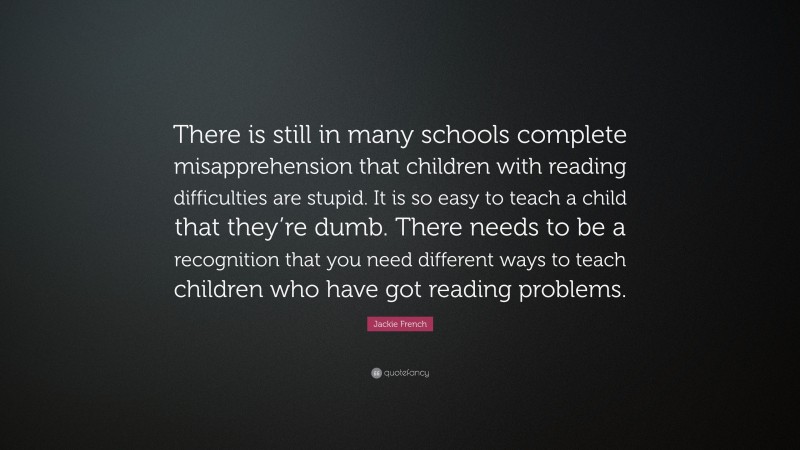 Jackie French Quote: “There is still in many schools complete misapprehension that children with reading difficulties are stupid. It is so easy to teach a child that they’re dumb. There needs to be a recognition that you need different ways to teach children who have got reading problems.”