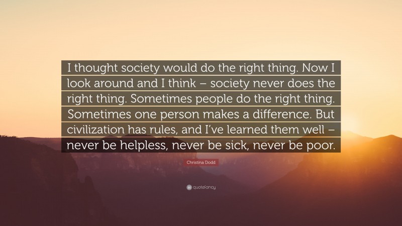 Christina Dodd Quote: “I thought society would do the right thing. Now I look around and I think – society never does the right thing. Sometimes people do the right thing. Sometimes one person makes a difference. But civilization has rules, and I’ve learned them well – never be helpless, never be sick, never be poor.”
