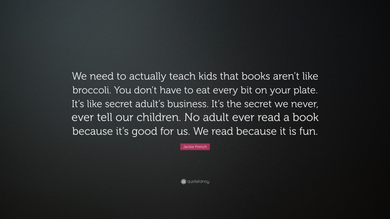 Jackie French Quote: “We need to actually teach kids that books aren’t like broccoli. You don’t have to eat every bit on your plate. It’s like secret adult’s business. It’s the secret we never, ever tell our children. No adult ever read a book because it’s good for us. We read because it is fun.”
