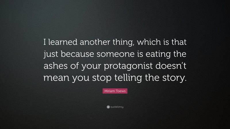 Miriam Toews Quote: “I learned another thing, which is that just because someone is eating the ashes of your protagonist doesn’t mean you stop telling the story.”