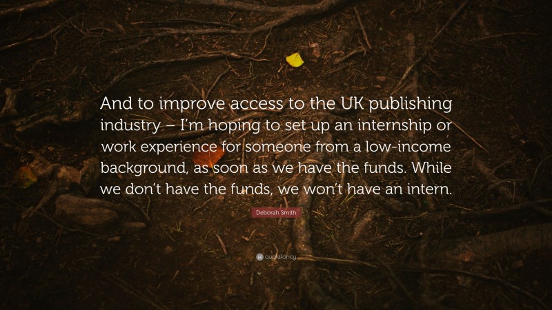 Deborah Smith Quote: “And to improve access to the UK publishing industry – I’m hoping to set up an internship or work experience for someone from a low-income background, as soon as we have the funds. While we don’t have the funds, we won’t have an intern.”
