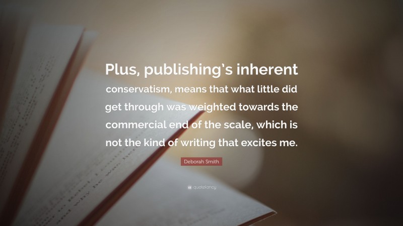 Deborah Smith Quote: “Plus, publishing’s inherent conservatism, means that what little did get through was weighted towards the commercial end of the scale, which is not the kind of writing that excites me.”