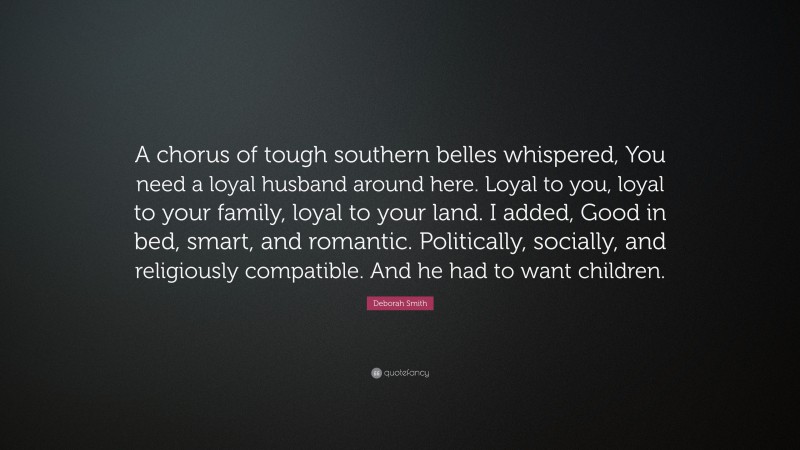 Deborah Smith Quote: “A chorus of tough southern belles whispered, You need a loyal husband around here. Loyal to you, loyal to your family, loyal to your land. I added, Good in bed, smart, and romantic. Politically, socially, and religiously compatible. And he had to want children.”