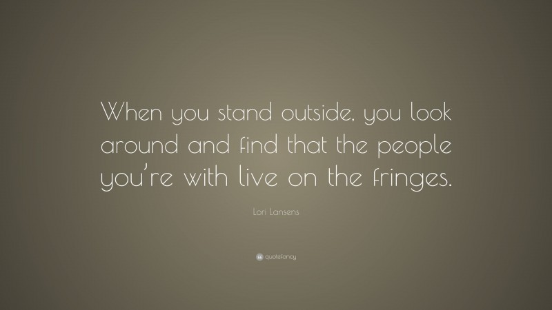 Lori Lansens Quote: “When you stand outside, you look around and find that the people you’re with live on the fringes.”