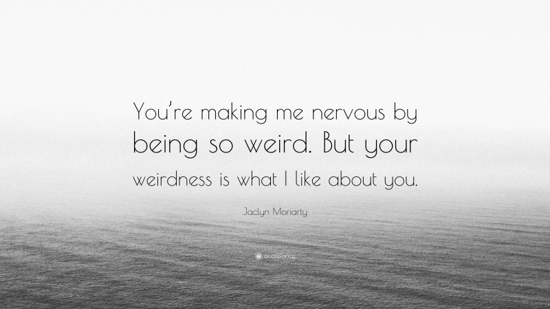 Jaclyn Moriarty Quote: “You’re making me nervous by being so weird. But your weirdness is what I like about you.”