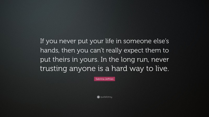 Sabrina Jeffries Quote: “If you never put your life in someone else’s hands, then you can’t really expect them to put theirs in yours. In the long run, never trusting anyone is a hard way to live.”