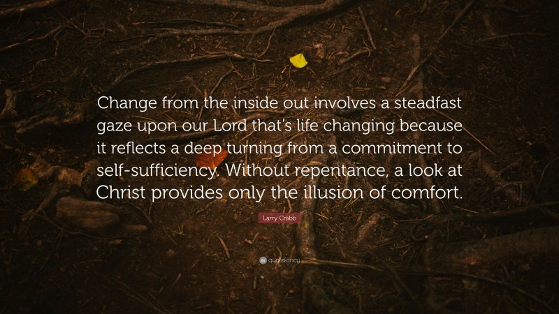 Larry Crabb Quote: “Change from the inside out involves a steadfast gaze upon our Lord that’s life changing because it reflects a deep turning from a commitment to self-sufficiency. Without repentance, a look at Christ provides only the illusion of comfort.”