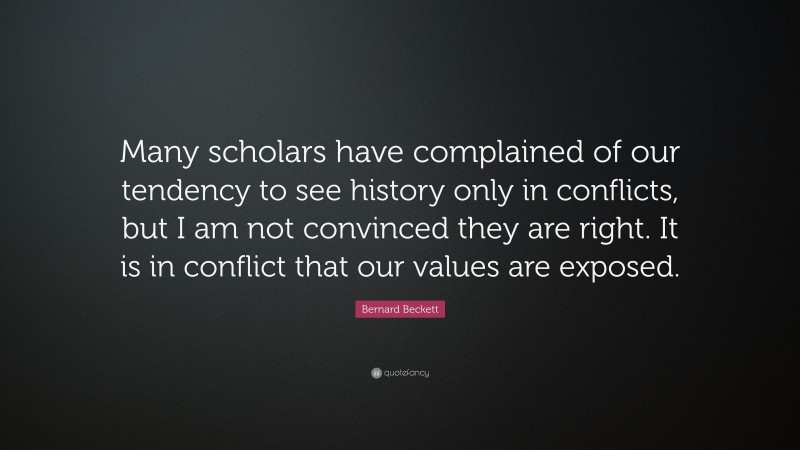 Bernard Beckett Quote: “Many scholars have complained of our tendency to see history only in conflicts, but I am not convinced they are right. It is in conflict that our values are exposed.”