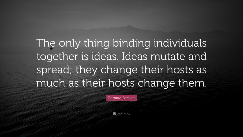 Bernard Beckett Quote: “The only thing binding individuals together is ideas. Ideas mutate and spread; they change their hosts as much as their hosts change them.”