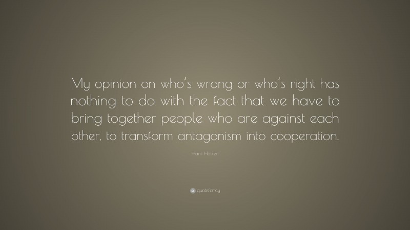 Harri Holkeri Quote: “My opinion on who’s wrong or who’s right has nothing to do with the fact that we have to bring together people who are against each other, to transform antagonism into cooperation.”