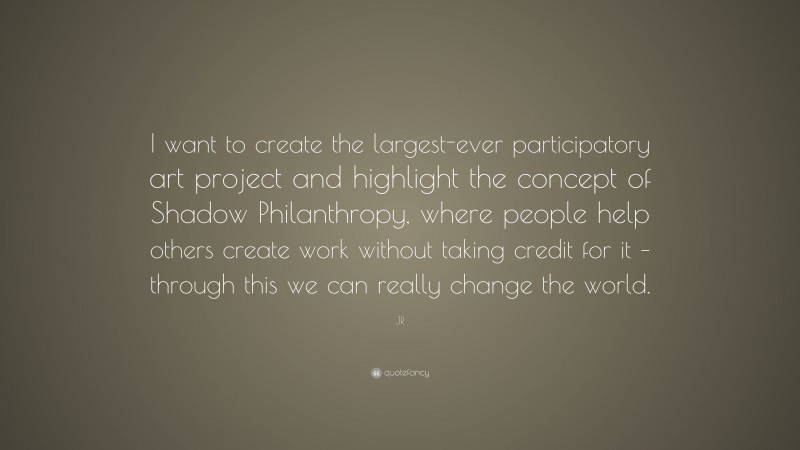 JR Quote: “I want to create the largest-ever participatory art project and highlight the concept of Shadow Philanthropy, where people help others create work without taking credit for it – through this we can really change the world.”