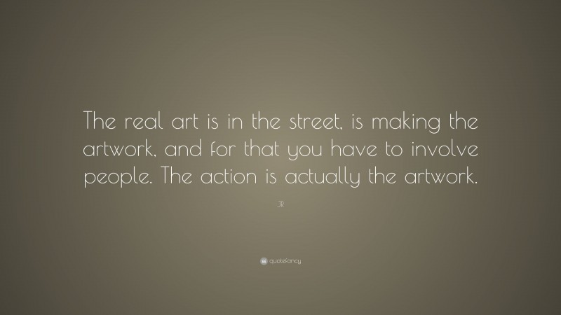 JR Quote: “The real art is in the street, is making the artwork, and for that you have to involve people. The action is actually the artwork.”