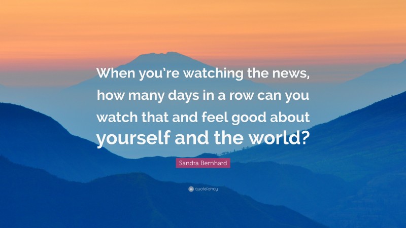 Sandra Bernhard Quote: “When you’re watching the news, how many days in a row can you watch that and feel good about yourself and the world?”