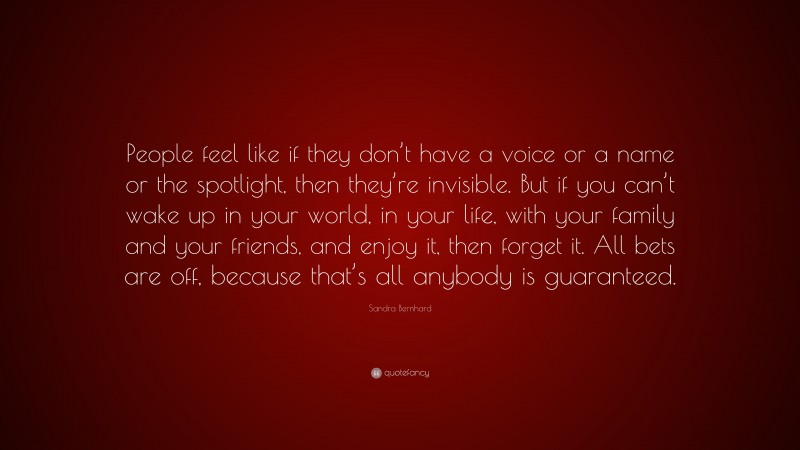 Sandra Bernhard Quote: “People feel like if they don’t have a voice or a name or the spotlight, then they’re invisible. But if you can’t wake up in your world, in your life, with your family and your friends, and enjoy it, then forget it. All bets are off, because that’s all anybody is guaranteed.”