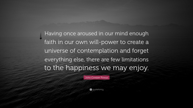 John Cowper Powys Quote: “Having once aroused in our mind enough faith in our own will-power to create a universe of contemplation and forget everything else, there are few limitations to the happiness we may enjoy.”