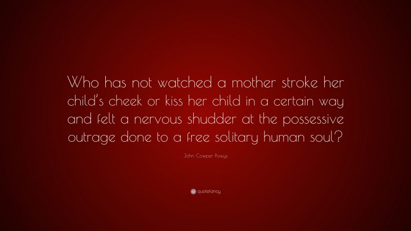 John Cowper Powys Quote: “Who has not watched a mother stroke her child’s cheek or kiss her child in a certain way and felt a nervous shudder at the possessive outrage done to a free solitary human soul?”