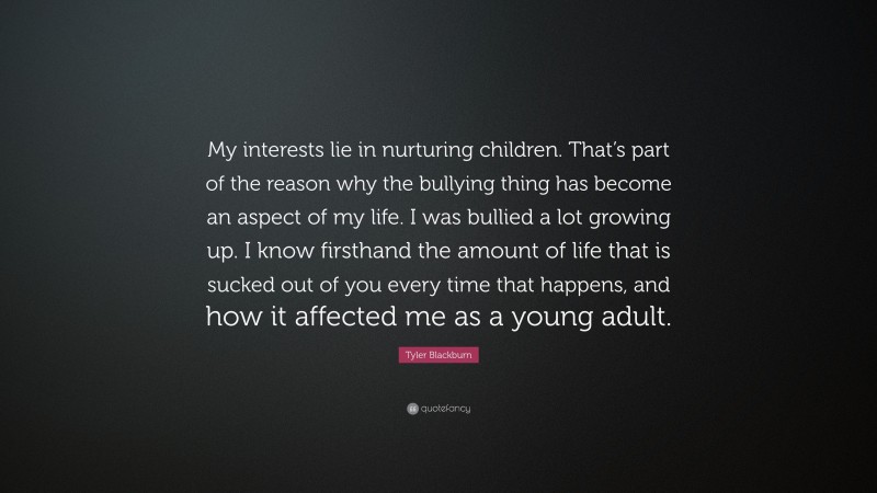 Tyler Blackburn Quote: “My interests lie in nurturing children. That’s part of the reason why the bullying thing has become an aspect of my life. I was bullied a lot growing up. I know firsthand the amount of life that is sucked out of you every time that happens, and how it affected me as a young adult.”