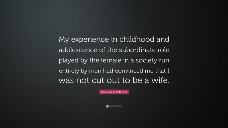 Rita Levi-Montalcini Quote: “My experience in childhood and adolescence of the subordinate role played by the female in a society run entirely by men had convinced me that I was not cut out to be a wife.”
