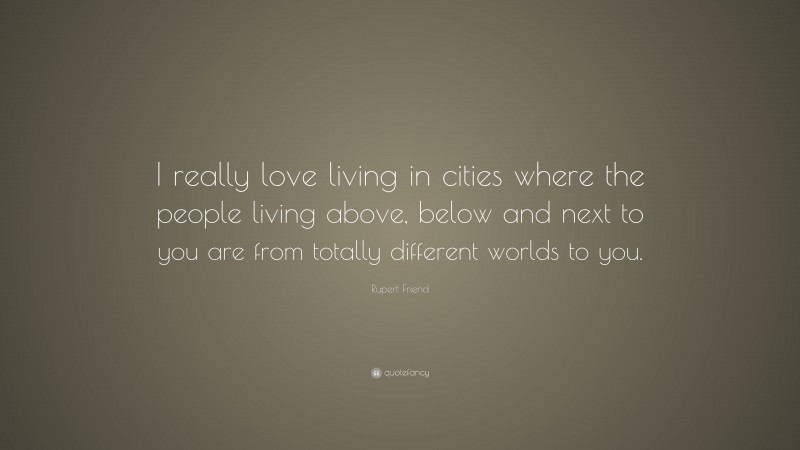Rupert Friend Quote: “I really love living in cities where the people living above, below and next to you are from totally different worlds to you.”