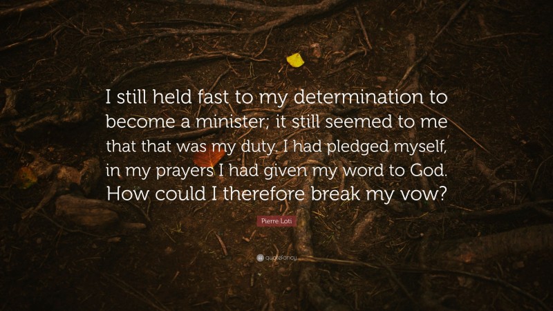 Pierre Loti Quote: “I still held fast to my determination to become a minister; it still seemed to me that that was my duty. I had pledged myself, in my prayers I had given my word to God. How could I therefore break my vow?”