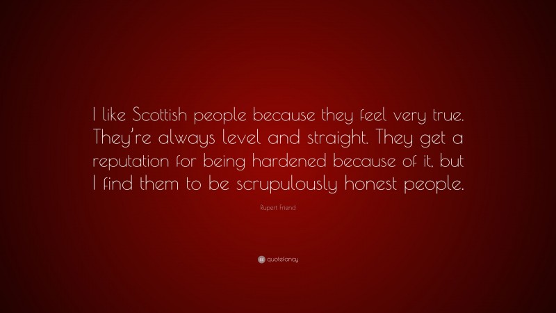 Rupert Friend Quote: “I like Scottish people because they feel very true. They’re always level and straight. They get a reputation for being hardened because of it, but I find them to be scrupulously honest people.”