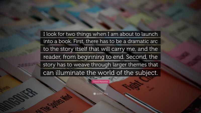 David Maraniss Quote: “I look for two things when I am about to launch into a book. First, there has to be a dramatic arc to the story itself that will carry me, and the reader, from beginning to end. Second, the story has to weave through larger themes that can illuminate the world of the subject.”