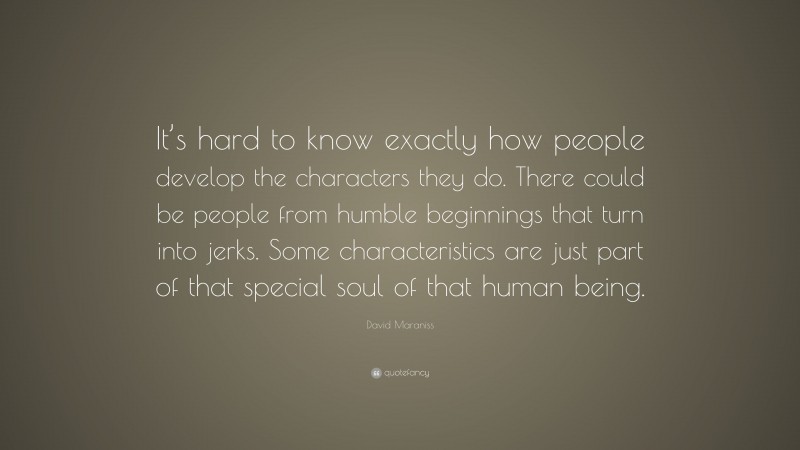 David Maraniss Quote: “It’s hard to know exactly how people develop the characters they do. There could be people from humble beginnings that turn into jerks. Some characteristics are just part of that special soul of that human being.”