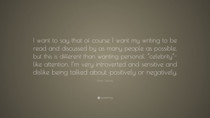 Marie Calloway Quote: “I want to say that of course I want my writing to be read and discussed by as many people as possible, but this is different than wanting personal, “celebrity”-like attention. I’m very introverted and sensitive and dislike being talked about, positively or negatively.”