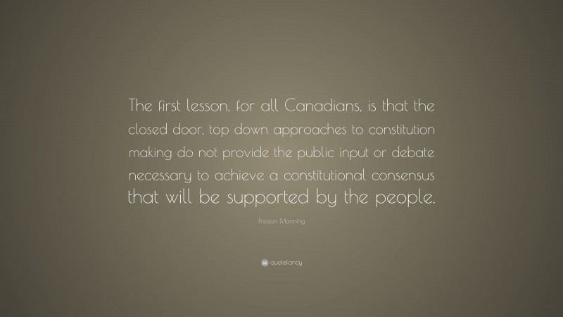 Preston Manning Quote: “The first lesson, for all Canadians, is that the closed door, top down approaches to constitution making do not provide the public input or debate necessary to achieve a constitutional consensus that will be supported by the people.”