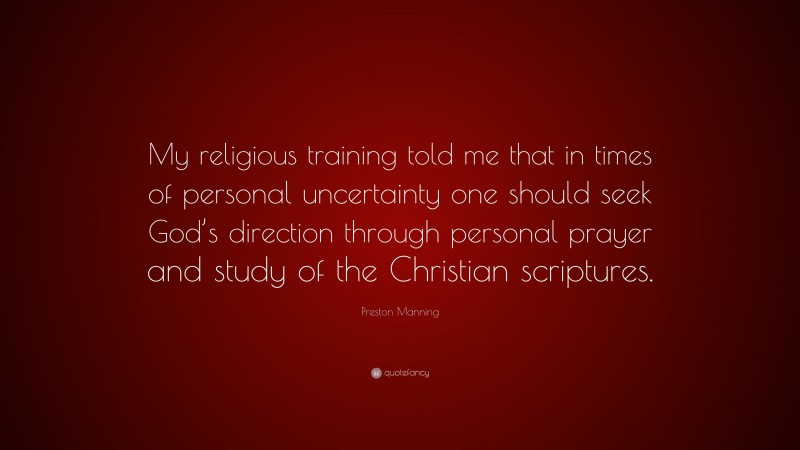 Preston Manning Quote: “My religious training told me that in times of personal uncertainty one should seek God’s direction through personal prayer and study of the Christian scriptures.”