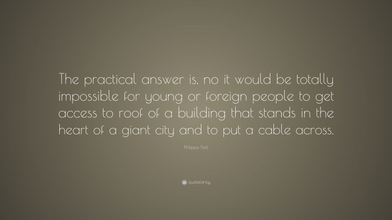 Philippe Petit Quote: “The practical answer is, no it would be totally impossible for young or foreign people to get access to roof of a building that stands in the heart of a giant city and to put a cable across.”