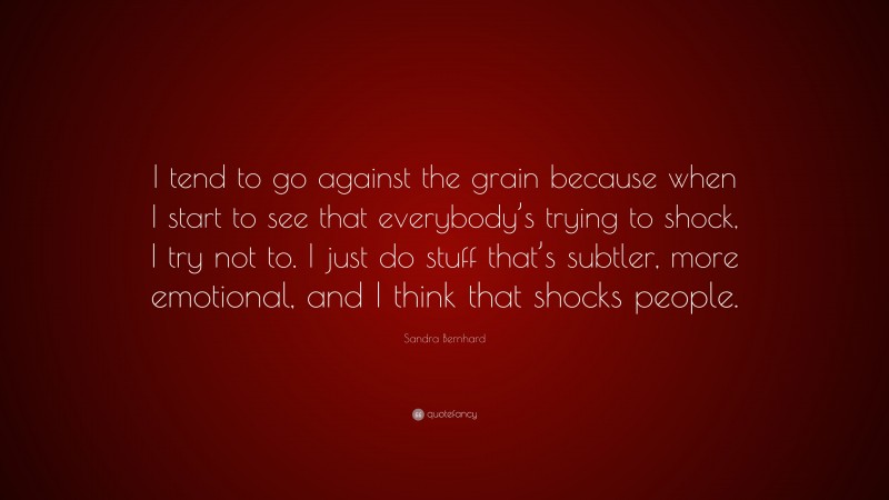 Sandra Bernhard Quote: “I tend to go against the grain because when I start to see that everybody’s trying to shock, I try not to. I just do stuff that’s subtler, more emotional, and I think that shocks people.”