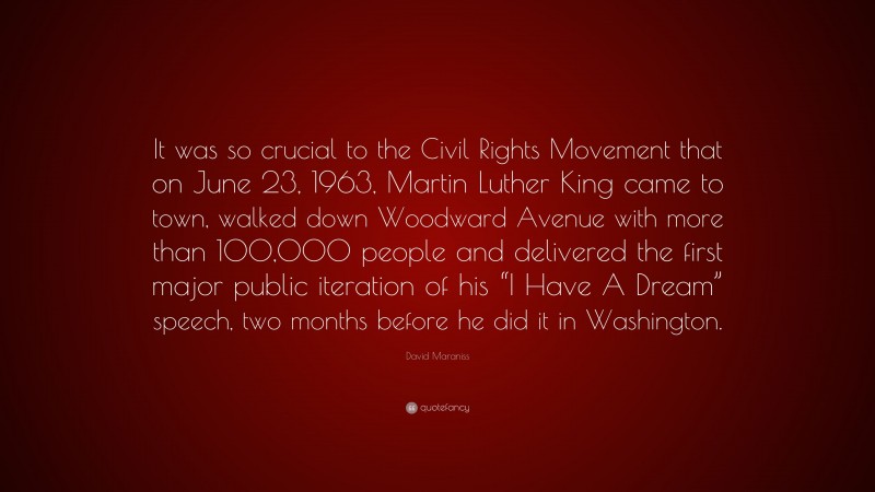 David Maraniss Quote: “It was so crucial to the Civil Rights Movement that on June 23, 1963, Martin Luther King came to town, walked down Woodward Avenue with more than 100,000 people and delivered the first major public iteration of his “I Have A Dream” speech, two months before he did it in Washington.”