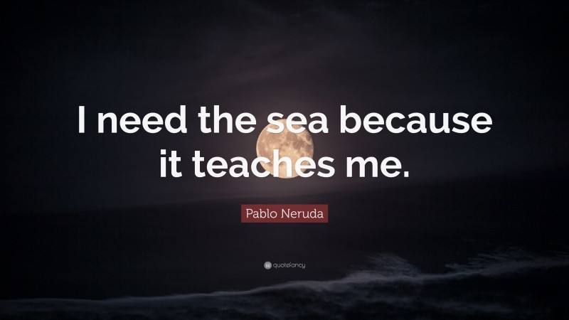Pablo Neruda Quote: “I need the sea because it teaches me.”