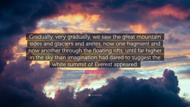 George Leigh Mallory Quote: “Gradually, very gradually, we saw the great mountain sides and glaciers and aretes, now one fragment and now another through the floating rifts, until far higher in the sky than imagination had dared to suggest the white summit of Everest appeared.”