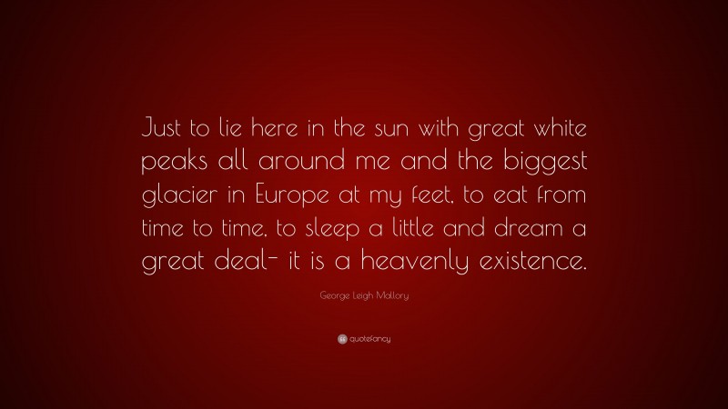 George Leigh Mallory Quote: “Just to lie here in the sun with great white peaks all around me and the biggest glacier in Europe at my feet, to eat from time to time, to sleep a little and dream a great deal- it is a heavenly existence.”