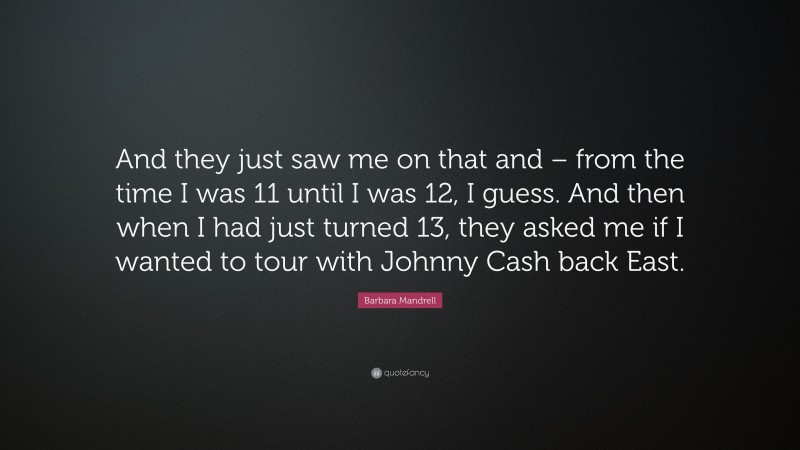 Barbara Mandrell Quote: “And they just saw me on that and – from the time I was 11 until I was 12, I guess. And then when I had just turned 13, they asked me if I wanted to tour with Johnny Cash back East.”