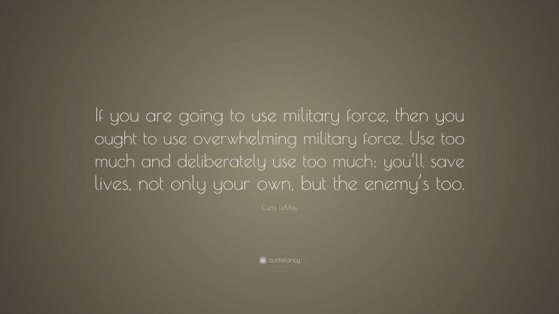 Curtis LeMay Quote: “If you are going to use military force, then you ought to use overwhelming military force. Use too much and deliberately use too much; you’ll save lives, not only your own, but the enemy’s too.”